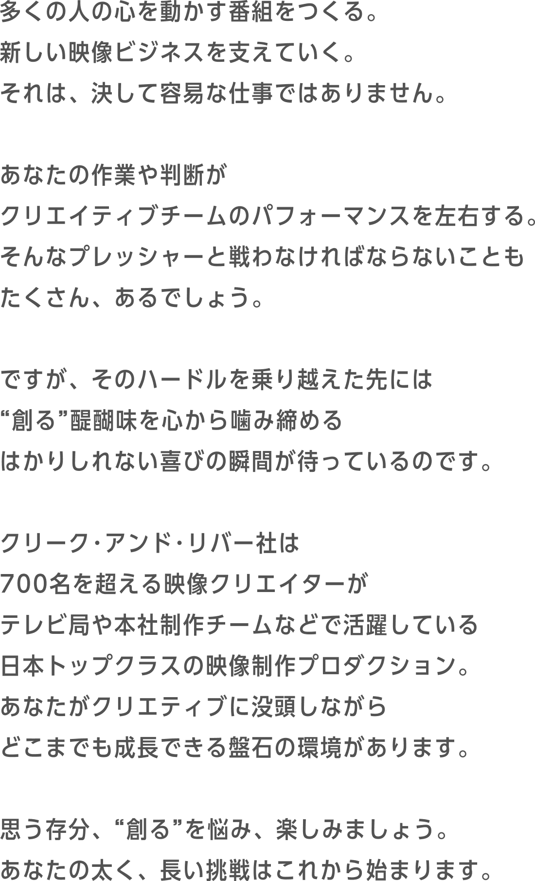 多くの人の心を動かす番組をつくる。新しい映像ビジネスを支えていく。それは、決して容易な仕事ではありません。あなたの作業や判断がクリエイティブチームのパフォーマンスを左右する。そんなプレッシャーと戦わなければならないこともたくさん、あるでしょう。ですが、そのハードルを乗り越えた先には“創る”醍醐味を心から噛み締めるはかりしれない喜びの瞬間が待っているのです。C&R社は700名を超える映像クリエイターがテレビ局や本社制作チームなどで活躍している日本トップクラスの映像制作プロダクション。あなたがクリエティブに没頭しながらどこまでも成長できる盤石の環境があります。思う存分、“創る”を悩み、楽しみましょう。あなたの太く、長い挑戦はこれから始まります。