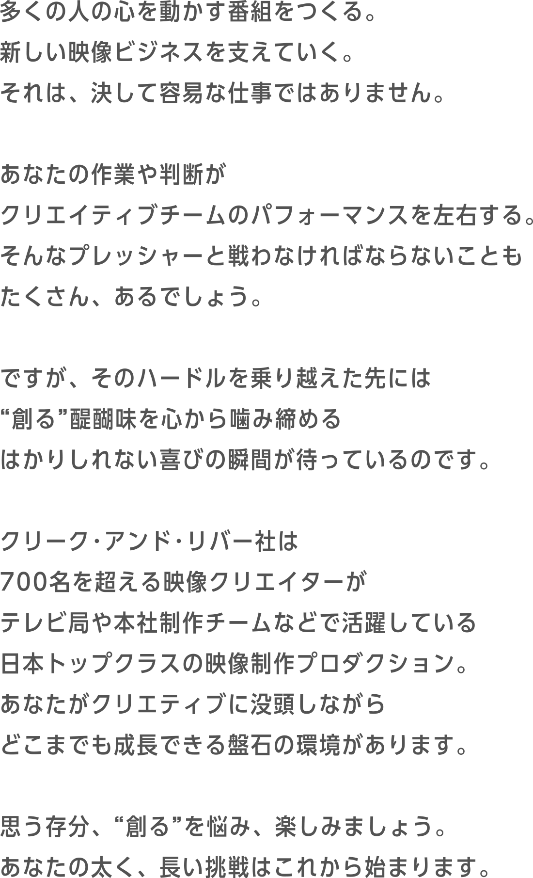 多くの人の心を動かす番組をつくる。新しい映像ビジネスを支えていく。それは、決して容易な仕事ではありません。あなたの作業や判断がクリエイティブチームのパフォーマンスを左右する。そんなプレッシャーと戦わなければならないこともたくさん、あるでしょう。ですが、そのハードルを乗り越えた先には“創る”醍醐味を心から噛み締めるはかりしれない喜びの瞬間が待っているのです。C&R社は700名を超える映像クリエイターがテレビ局や本社制作チームなどで活躍している日本トップクラスの映像制作プロダクション。あなたがクリエティブに没頭しながらどこまでも成長できる盤石の環境があります。思う存分、“創る”を悩み、楽しみましょう。あなたの太く、長い挑戦はこれから始まります。